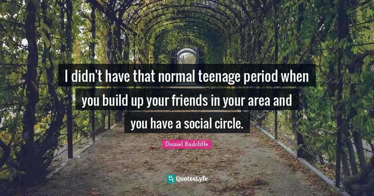 I didn't have that normal teenage period when you build up your friends in your area and you have a social circle.
