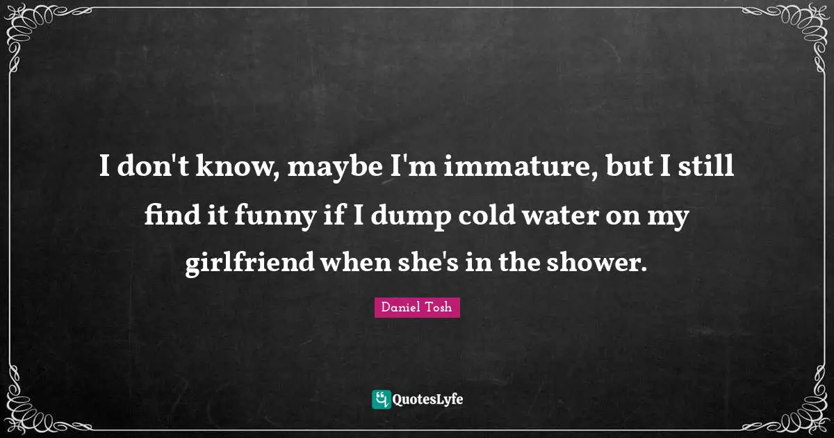 I don't know, maybe I'm immature, but I still find it funny if I dump cold water on my girlfriend when she's in the shower.