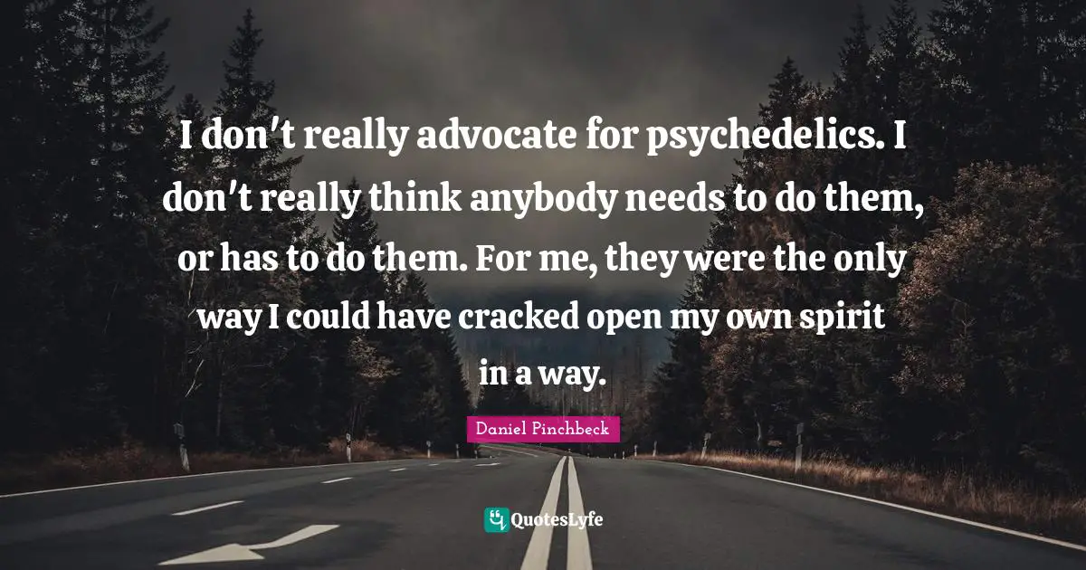 Daniel Pinchbeck Quotes: "I don't really advocate for psychedelics. I don't really think anybody needs to do them, or has to do them. For me, they were the only way I could have cracked open my own spirit in a way."