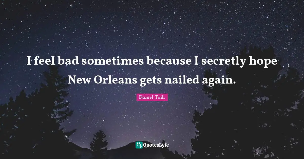 I feel bad sometimes because I secretly hope New Orleans gets nailed again.