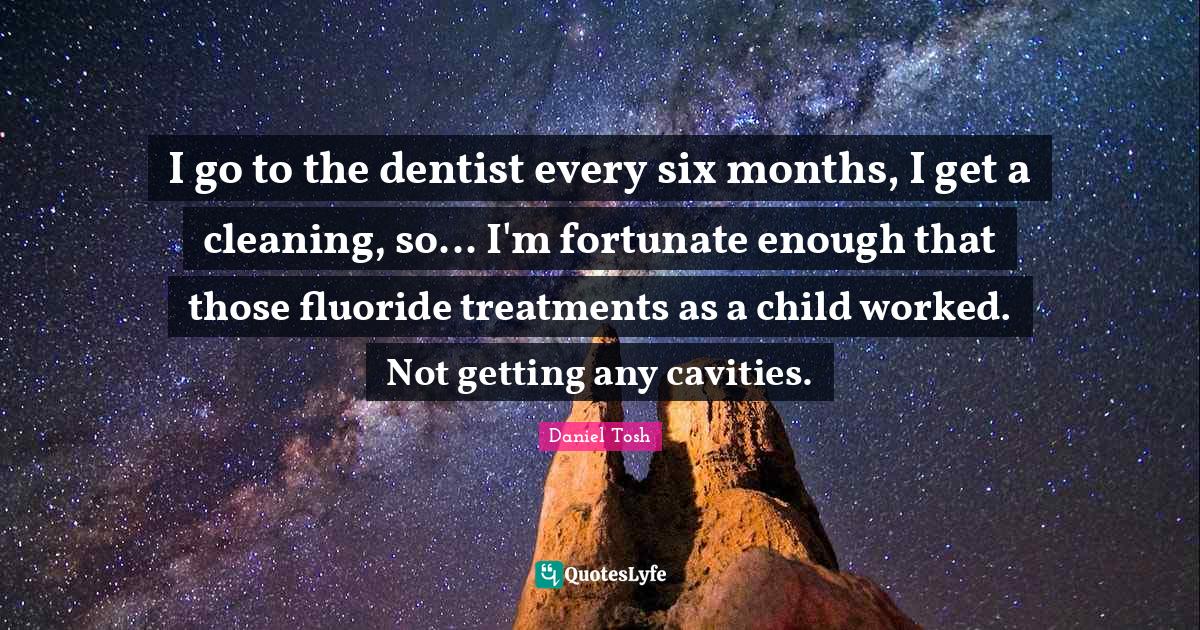 I go to the dentist every six months, I get a cleaning, so... I'm fort