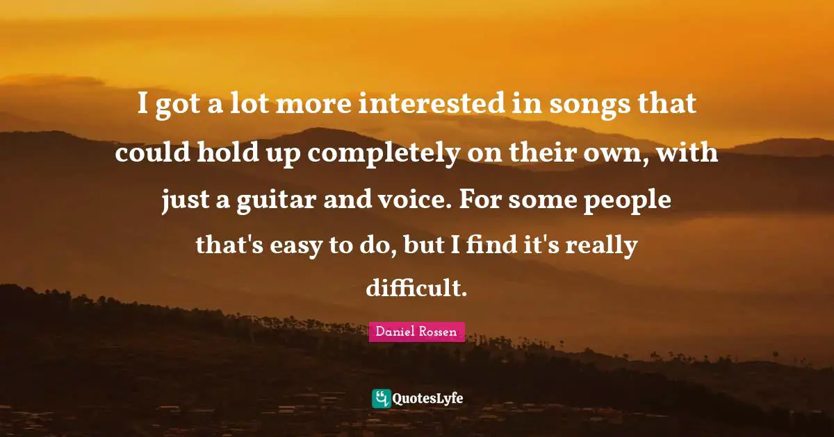 I got a lot more interested in songs that could hold up completely on their own, with just a guitar and voice. For some people that's easy to do, but I find it's really difficult.