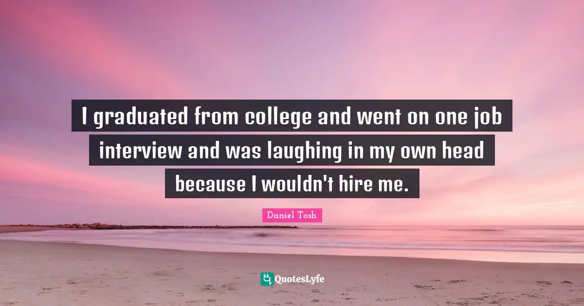 I graduated from college and went on one job interview and was laughing in my own head because I wouldn't hire me.