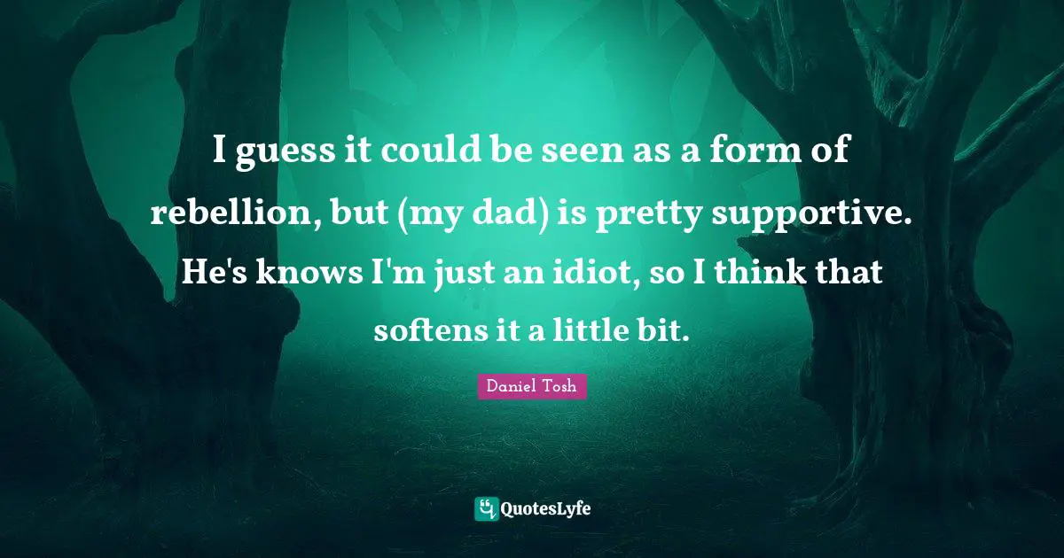 I guess it could be seen as a form of rebellion, but (my dad) is pretty supportive. He's knows I'm just an idiot, so I think that softens it a little bit.