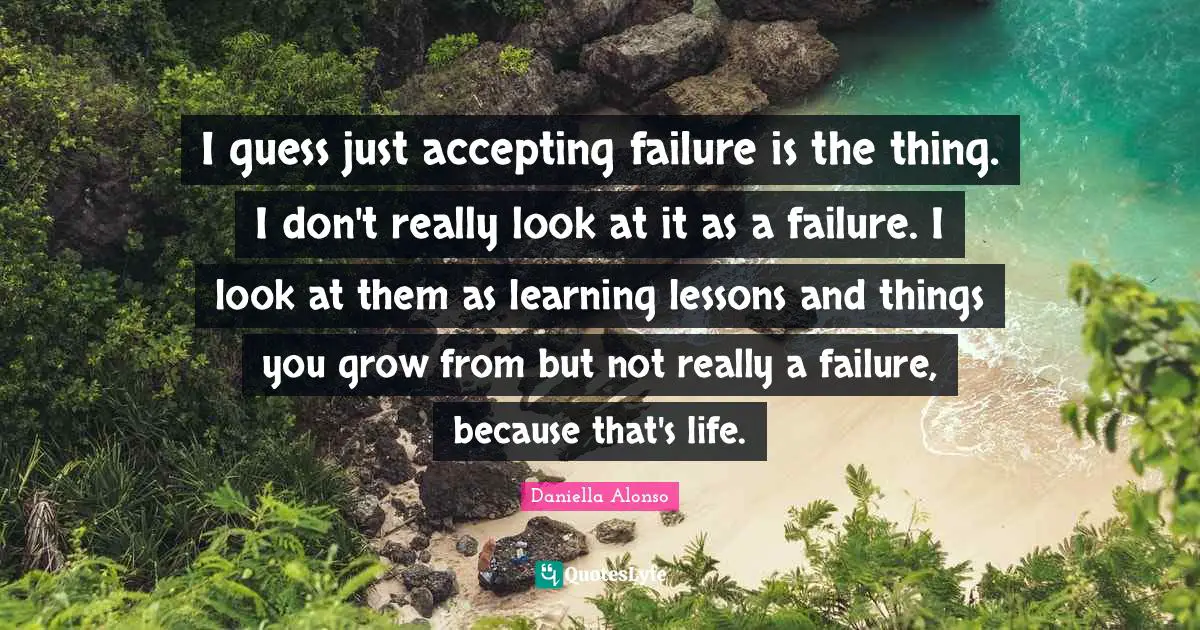 I guess just accepting failure is the thing. I don't really look at it as a failure. I look at them as learning lessons and things you grow from but not really a failure, because that's life.