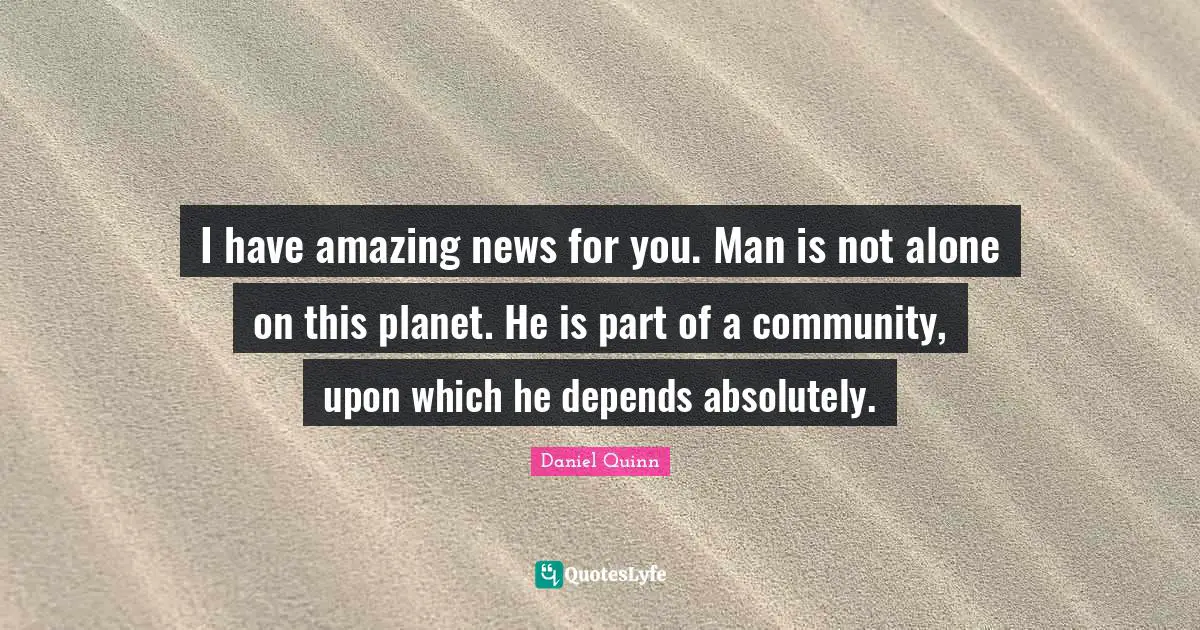I have amazing news for you. Man is not alone on this planet. He is part of a community, upon which he depends absolutely.