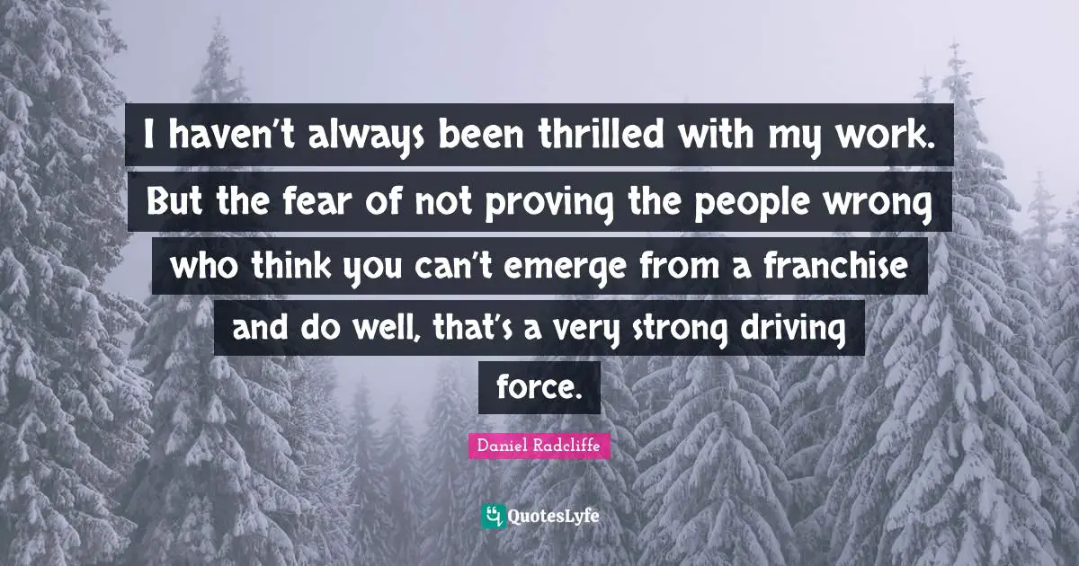 I haven’t always been thrilled with my work. But the fear of not proving the people wrong who think you can’t emerge from a franchise and do well, that’s a very strong driving force.