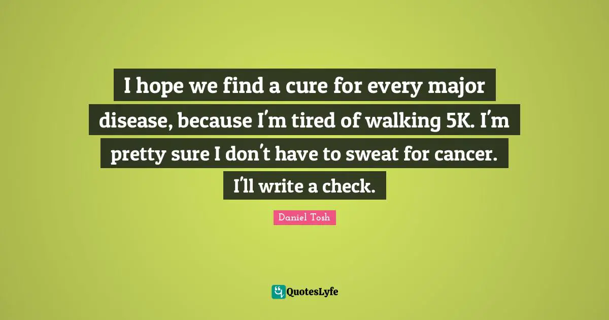 I hope we find a cure for every major disease, because I'm tired of walking 5K. I'm pretty sure I don't have to sweat for cancer. I'll write a check.