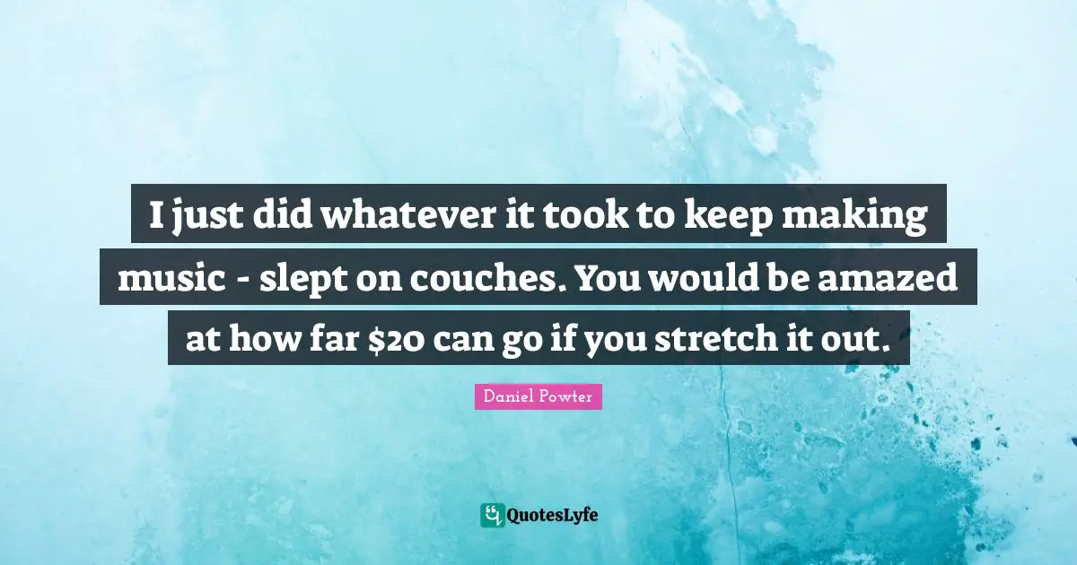 I just did whatever it took to keep making music - slept on couches. You would be amazed at how far $20 can go if you stretch it out.