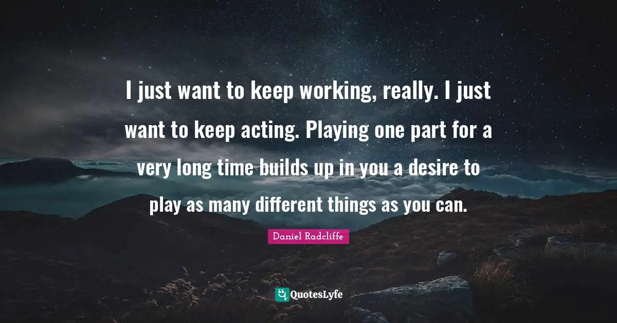 I just want to keep working, really. I just want to keep acting. Playing one part for a very long time builds up in you a desire to play as many different things as you can.