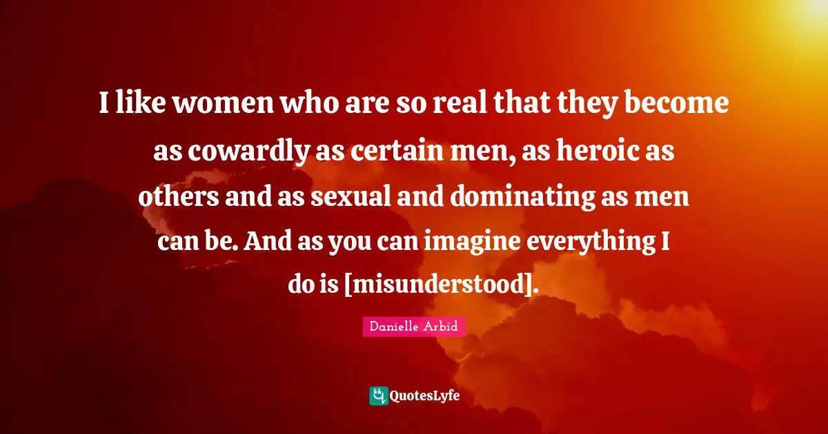 I like women who are so real that they become as cowardly as certain men, as heroic as others and as sexual and dominating as men can be. And as you can imagine everything I do is [misunderstood].