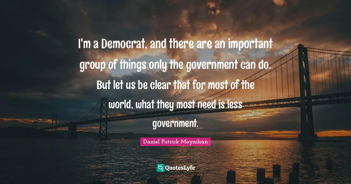 Daniel Patrick Moynihan Quotes: "I'm a Democrat, and there are an important group of things only the government can do. But let us be clear that for most of the world, what they most need is less government."
