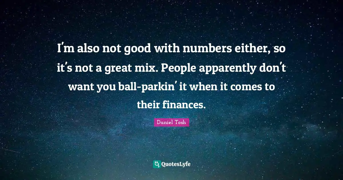 I'm also not good with numbers either, so it's not a great mix. People apparently don't want you ball-parkin' it when it comes to their finances.