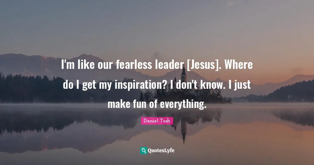 I'm like our fearless leader [Jesus]. Where do I get my inspiration? I don't know. I just make fun of everything.