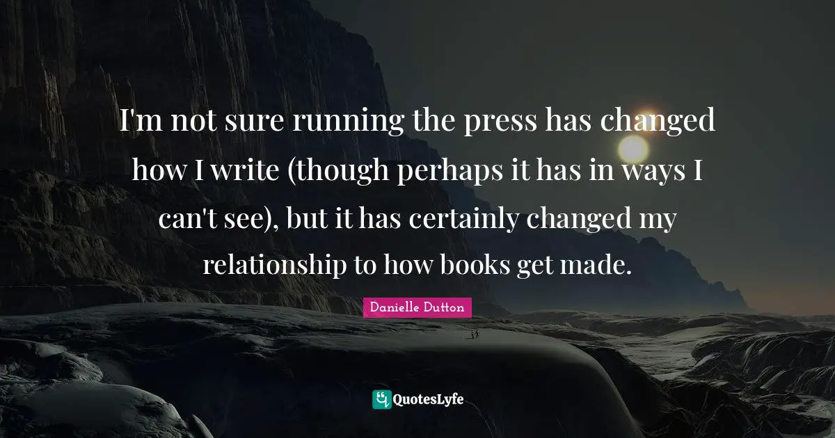 I'm not sure running the press has changed how I write (though perhaps it has in ways I can't see), but it has certainly changed my relationship to how books get made.