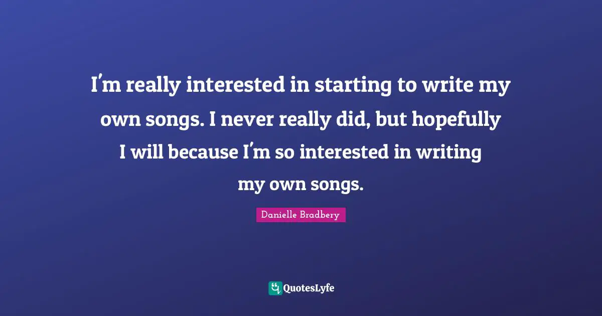 I'm really interested in starting to write my own songs. I never really did, but hopefully I will because I'm so interested in writing my own songs.