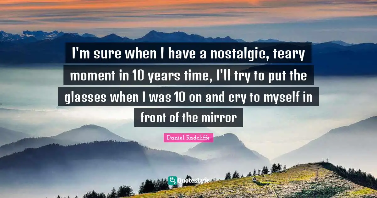 Daniel Radcliffe Quotes: "I'm sure when I have a nostalgic, teary moment in 10 years time, I'll try to put the glasses when I was 10 on and cry to myself in front of the mirror"