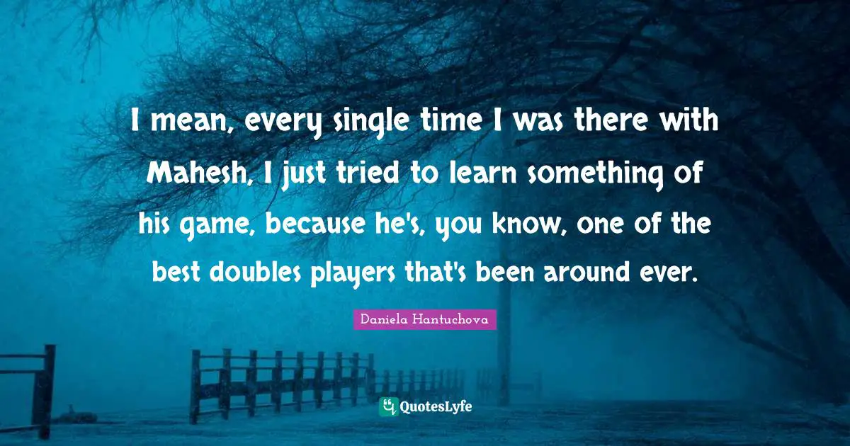 I mean, every single time I was there with Mahesh, I just tried to learn something of his game, because he's, you know, one of the best doubles players that's been around ever.