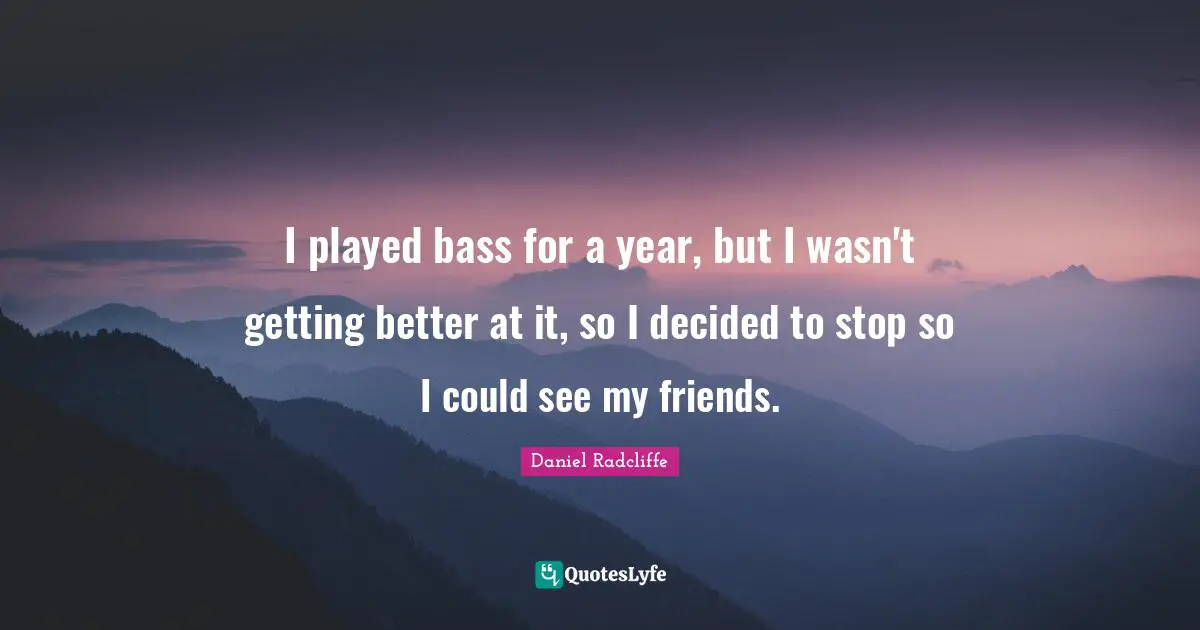 I played bass for a year, but I wasn't getting better at it, so I decided to stop so I could see my friends.