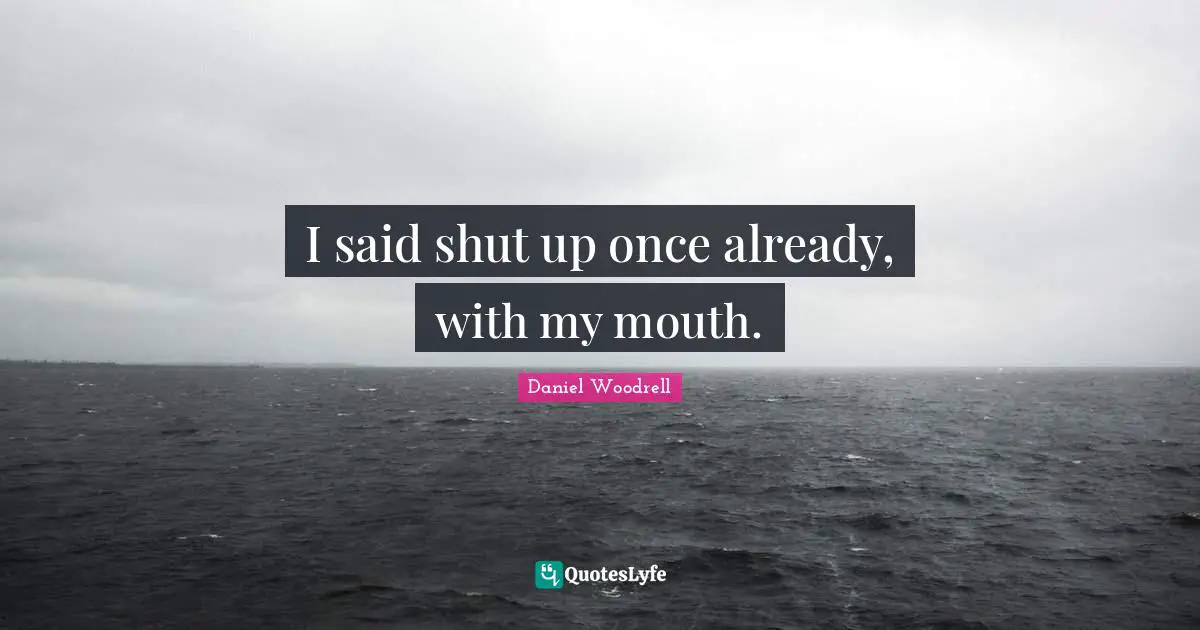 I said shut up once already, with my mouth.