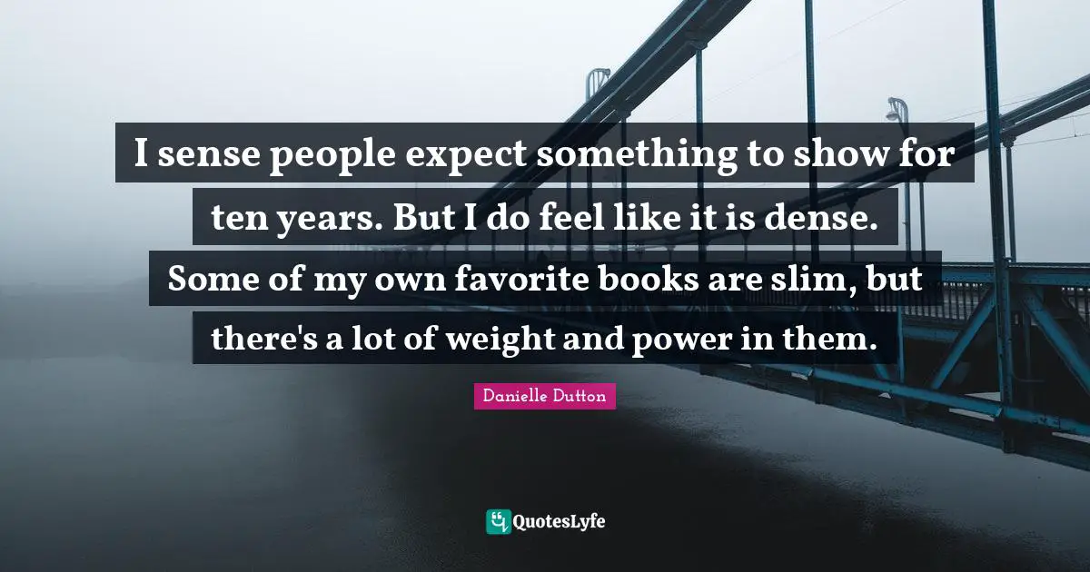 I sense people expect something to show for ten years. But I do feel like it is dense. Some of my own favorite books are slim, but there's a lot of weight and power in them.