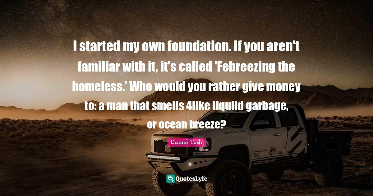 I started my own foundation. If you aren't familiar with it, it's called 'Febreezing the homeless.' Who would you rather give money to: a man that smells 4like liquiid garbage, or ocean breeze?