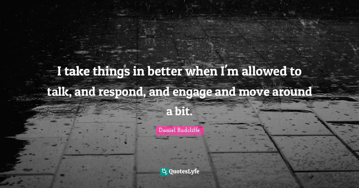 I take things in better when I'm allowed to talk, and respond, and engage and move around a bit.