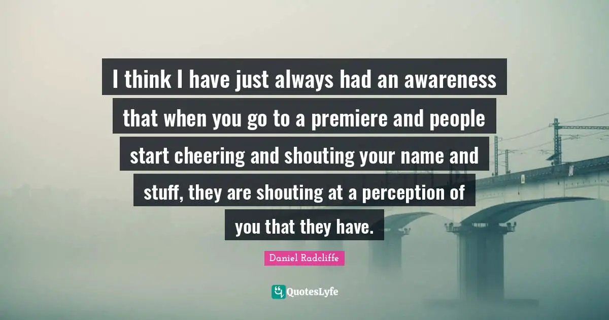 I think I have just always had an awareness that when you go to a premiere and people start cheering and shouting your name and stuff, they are shouting at a perception of you that they have.