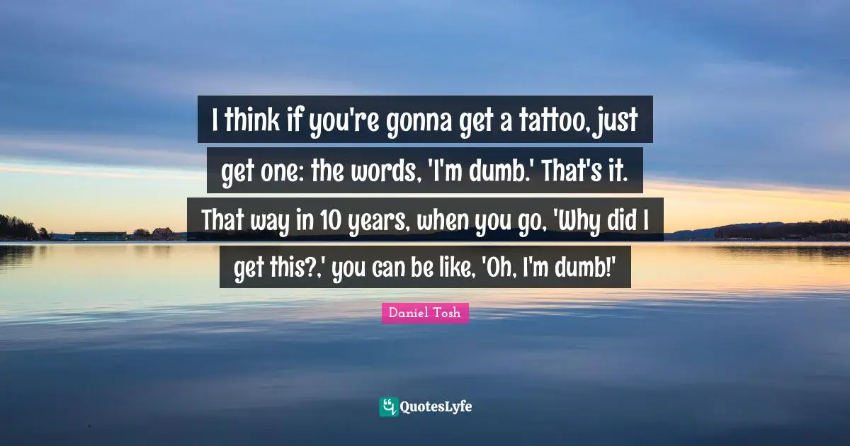 I think if you're gonna get a tattoo, just get one: the words, 'I'm dumb.' That's it. That way in 10 years, when you go, 'Why did I get this?,' you can be like, 'Oh, I'm dumb!'