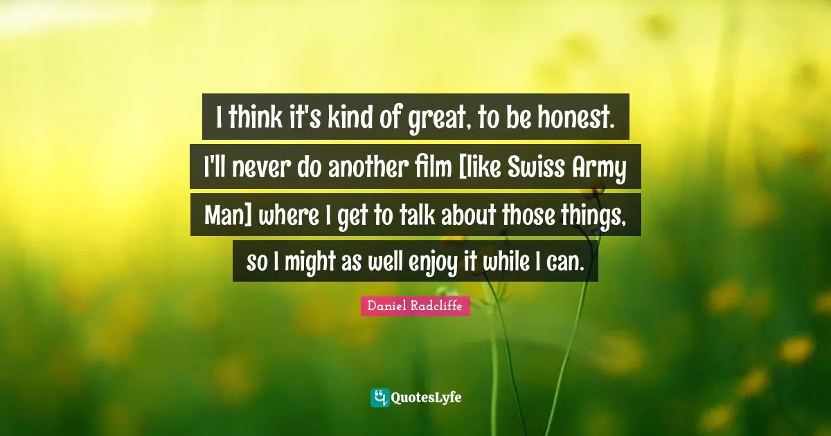 G Swiss Quotes: "I think it's kind of great, to be honest. I'll never do another film [like Swiss Army Man] where I get to talk about those things, so I might as well enjoy it while I can."