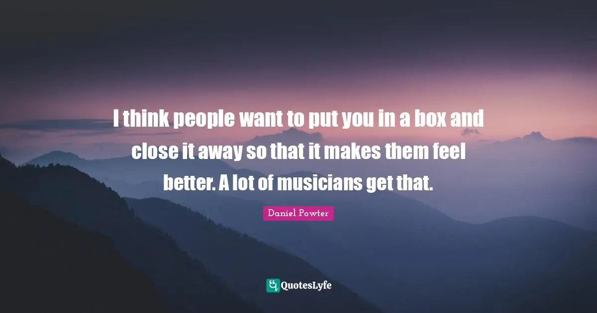 I think people want to put you in a box and close it away so that it makes them feel better. A lot of musicians get that.