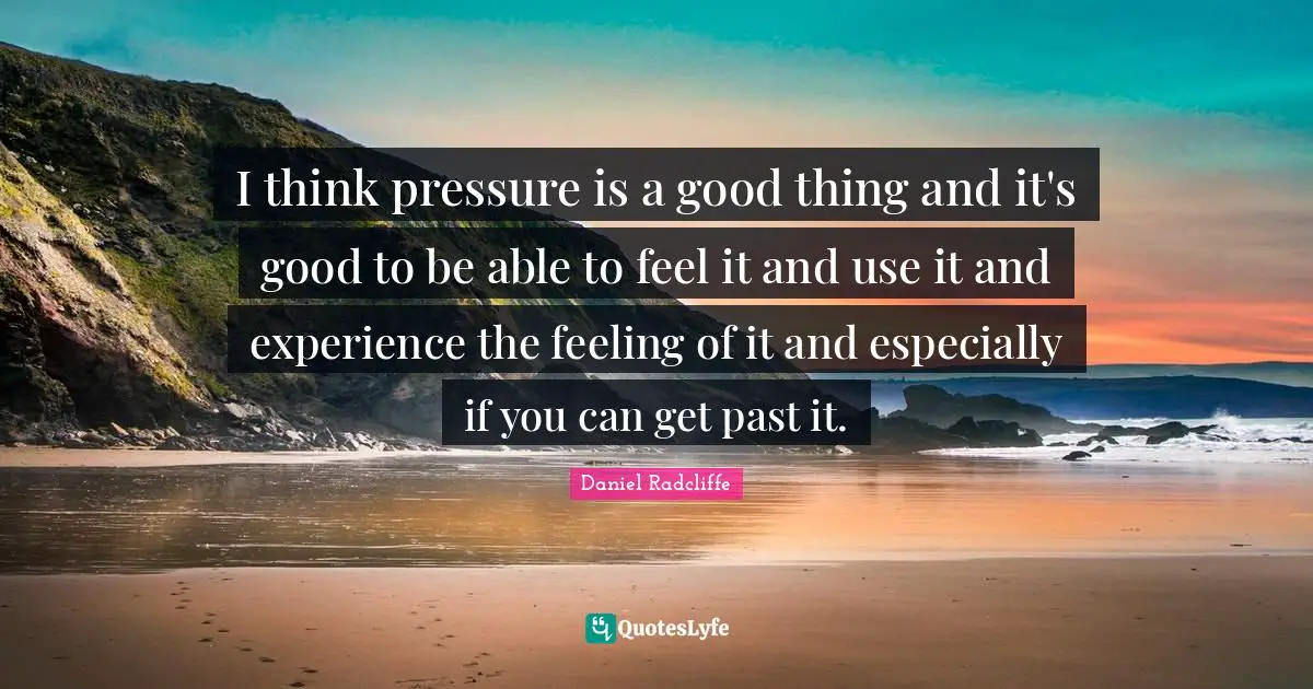 I think pressure is a good thing and it's good to be able to feel it and use it and experience the feeling of it and especially if you can get past it.