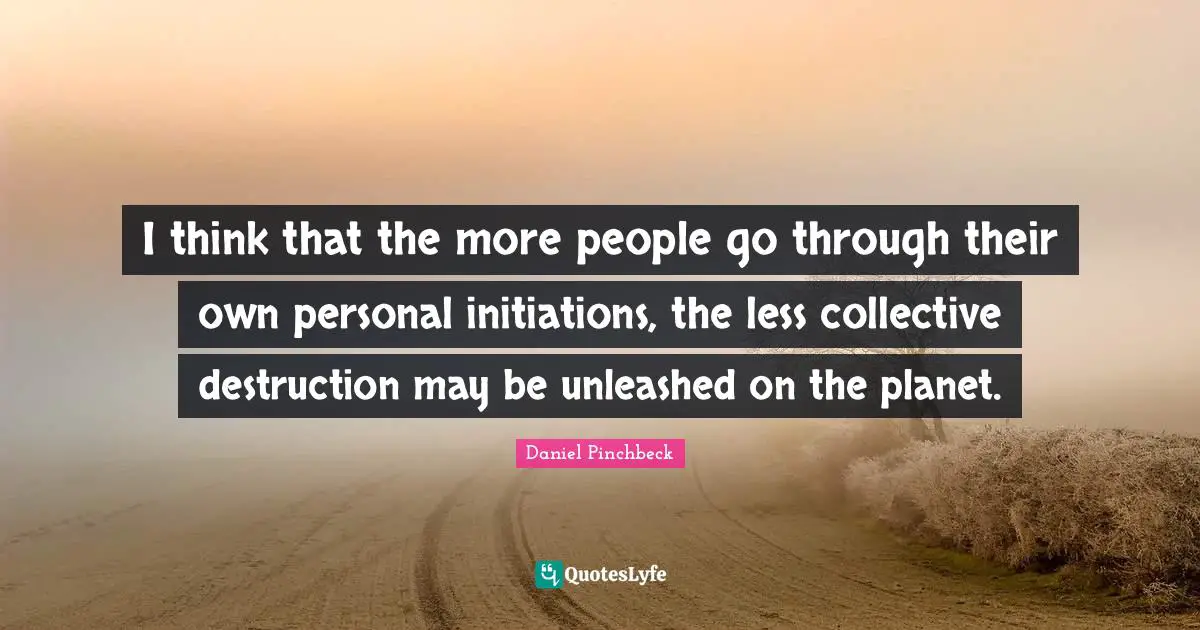 Daniel Pinchbeck Quotes: "I think that the more people go through their own personal initiations, the less collective destruction may be unleashed on the planet."