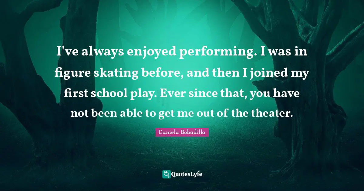 I've always enjoyed performing. I was in figure skating before, and then I joined my first school play. Ever since that, you have not been able to get me out of the theater.