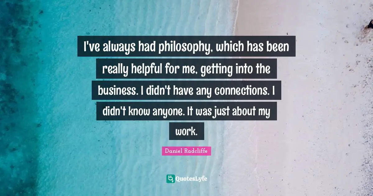 I've always had philosophy, which has been really helpful for me, getting into the business. I didn't have any connections. I didn't know anyone. It was just about my work.