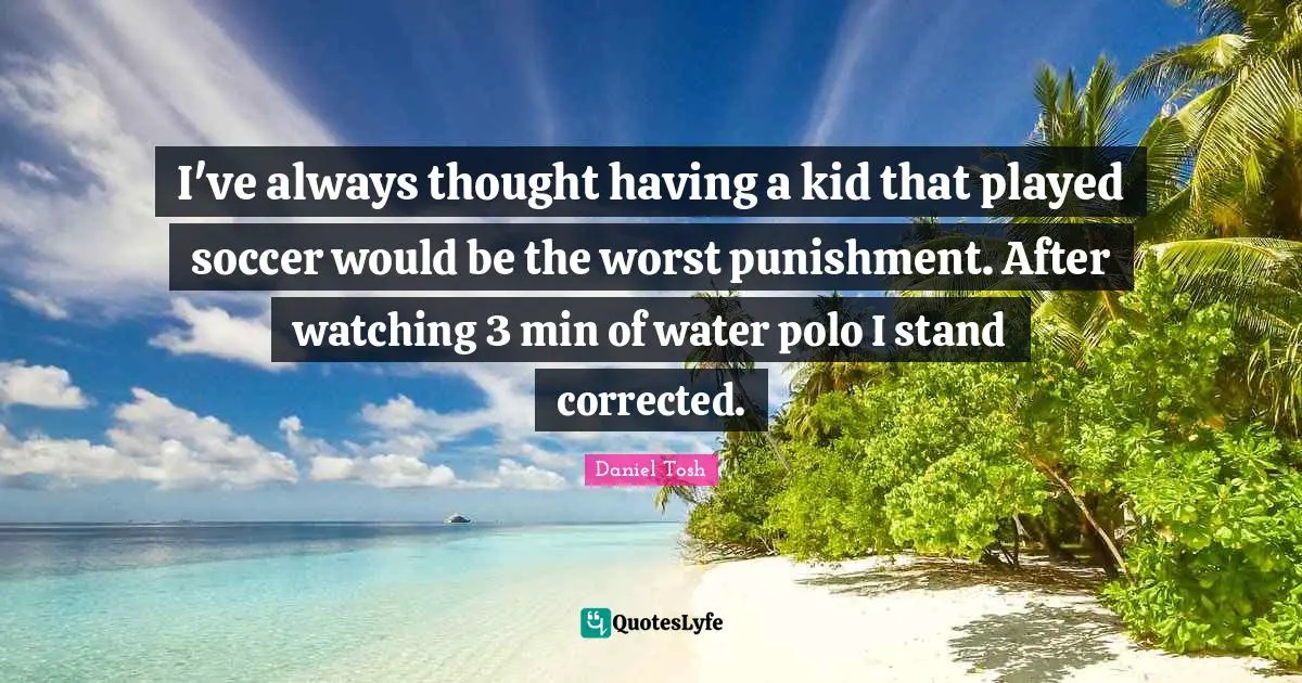 I've always thought having a kid that played soccer would be the worst punishment. After watching 3 min of water polo I stand corrected.