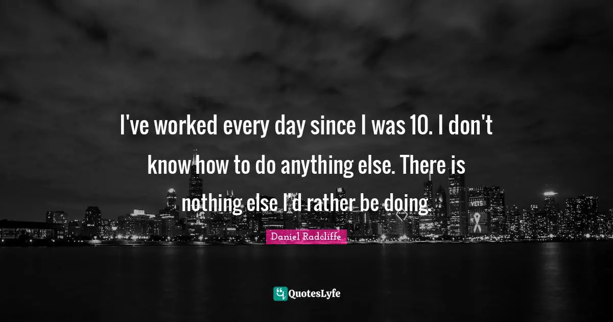 I've worked every day since I was 10. I don't know how to do anything else. There is nothing else I'd rather be doing.