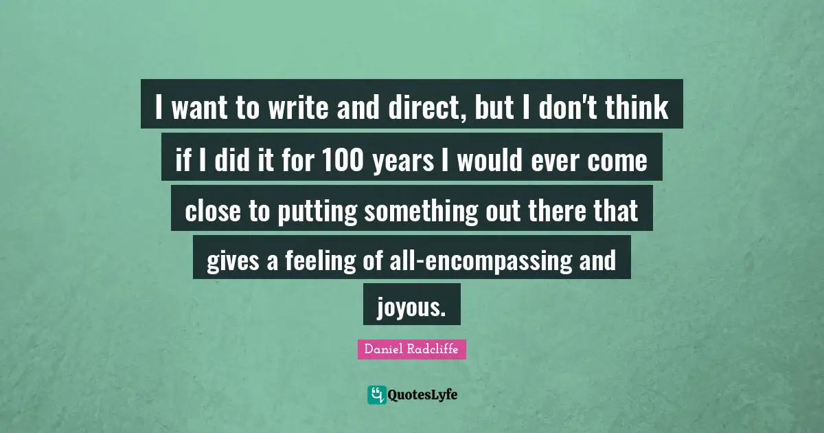 I want to write and direct, but I don't think if I did it for 100 years I would ever come close to putting something out there that gives a feeling of all-encompassing and joyous.