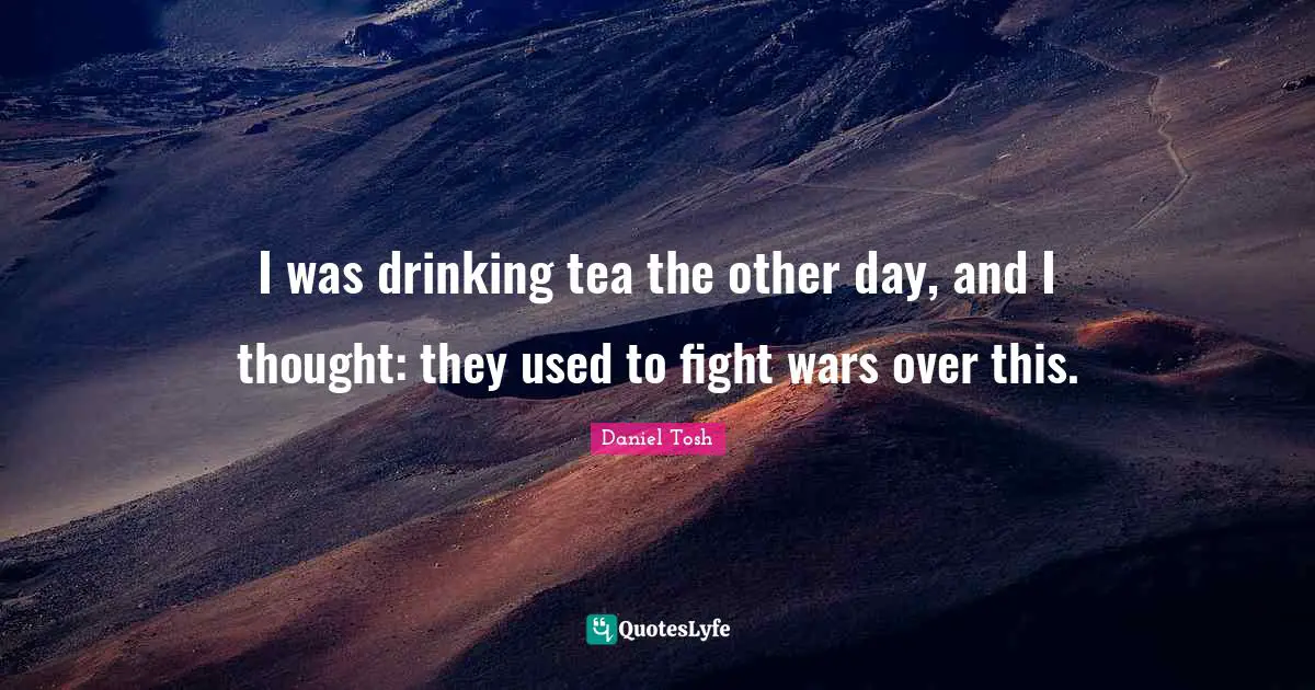 I was drinking tea the other day, and I thought: they used to fight wars over this.