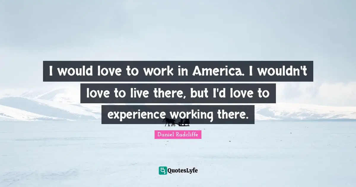 I would love to work in America. I wouldn't love to live there, but I'd love to experience working there.