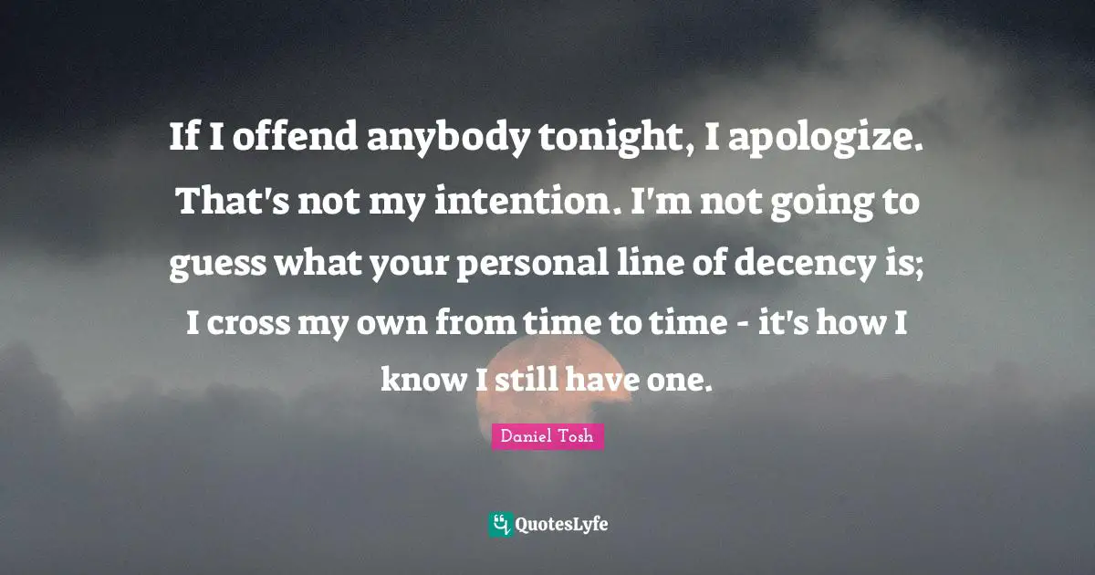 If I offend anybody tonight, I apologize. That's not my intention. I'm not going to guess what your personal line of decency is; I cross my own from time to time - it's how I know I still have one.
