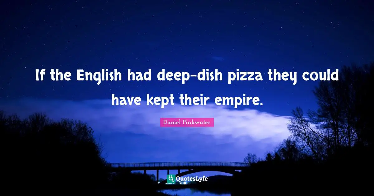 If the English had deep-dish pizza they could have kept their empire.