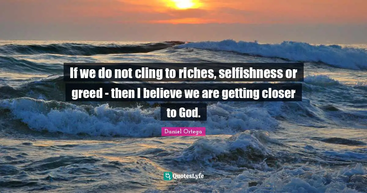 If we do not cling to riches, selfishness or greed - then I believe we are getting closer to God.