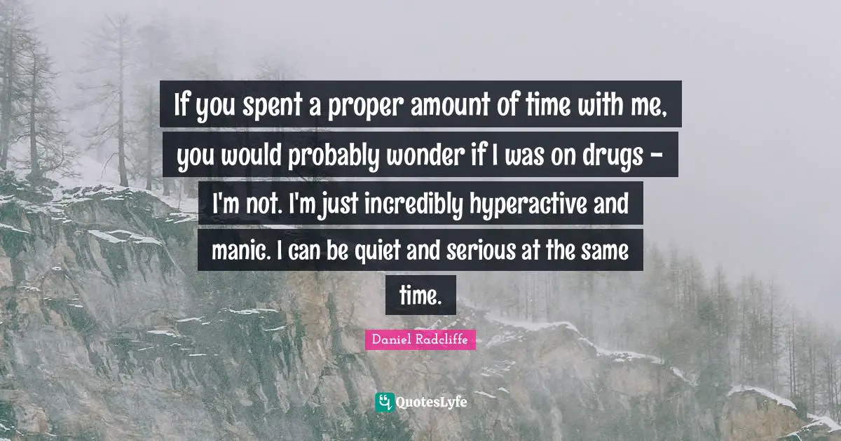 If you spent a proper amount of time with me, you would probably wonder if I was on drugs - I'm not. I'm just incredibly hyperactive and manic. I can be quiet and serious at the same time.