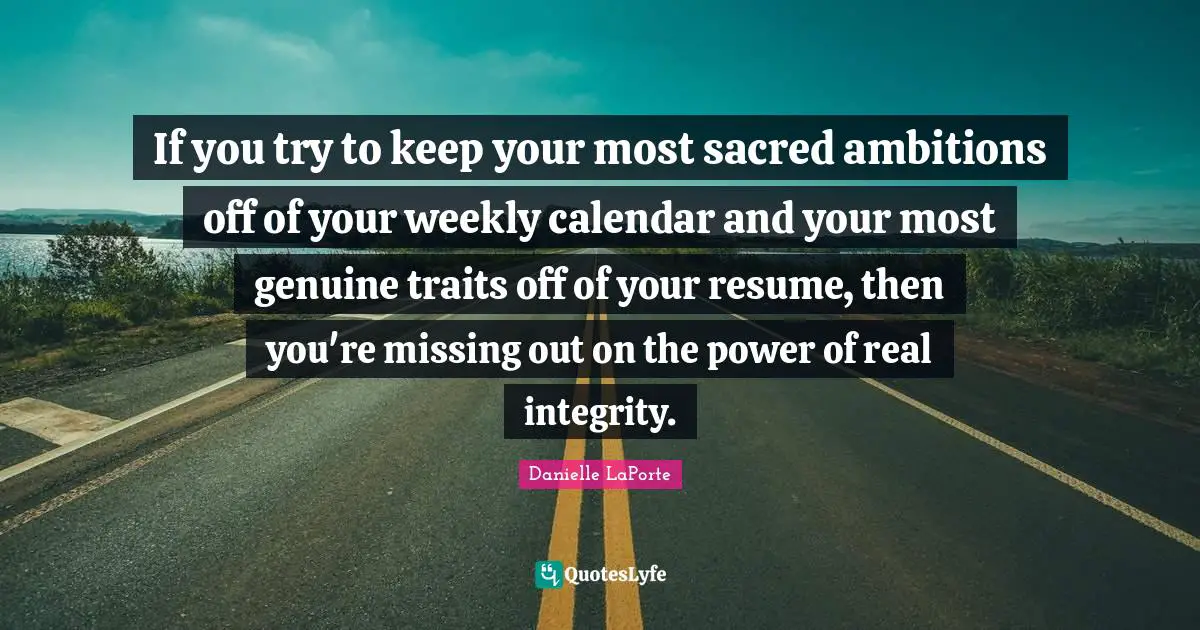 Danielle LaPorte Quotes: "If you try to keep your most sacred ambitions off of your weekly calendar and your most genuine traits off of your resume, then you're missing out on the power of real integrity."