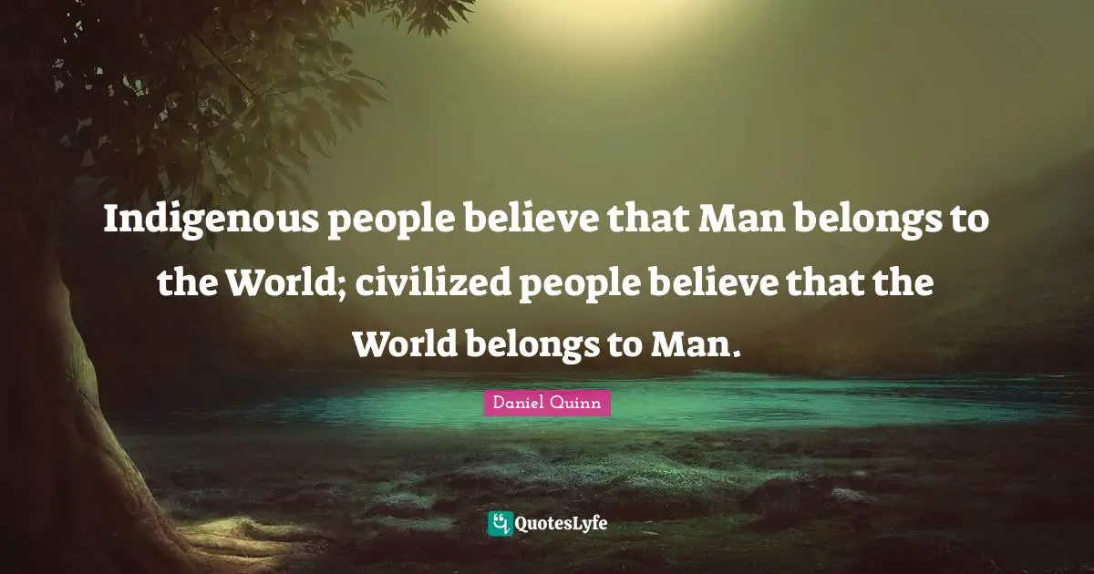 Indigenous people believe that Man belongs to the World; civilized people believe that the World belongs to Man.