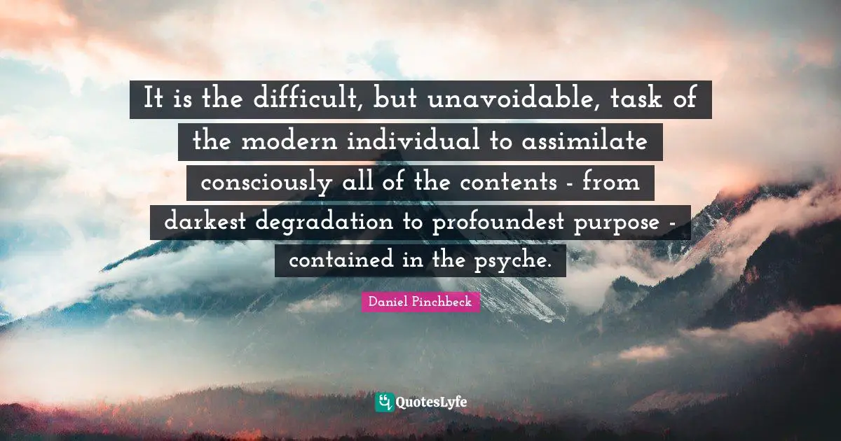 Daniel Pinchbeck Quotes: "It is the difficult, but unavoidable, task of the modern individual to assimilate consciously all of the contents - from darkest degradation to profoundest purpose - contained in the psyche."