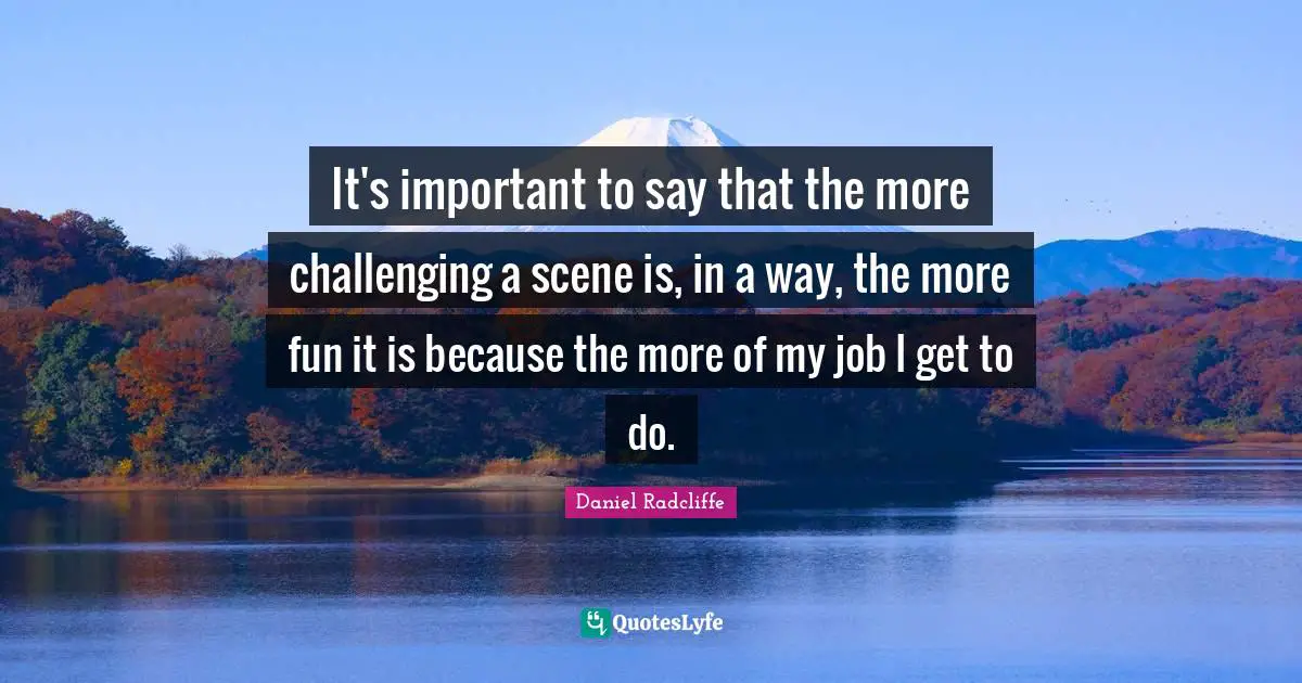 It's important to say that the more challenging a scene is, in a way, the more fun it is because the more of my job I get to do.