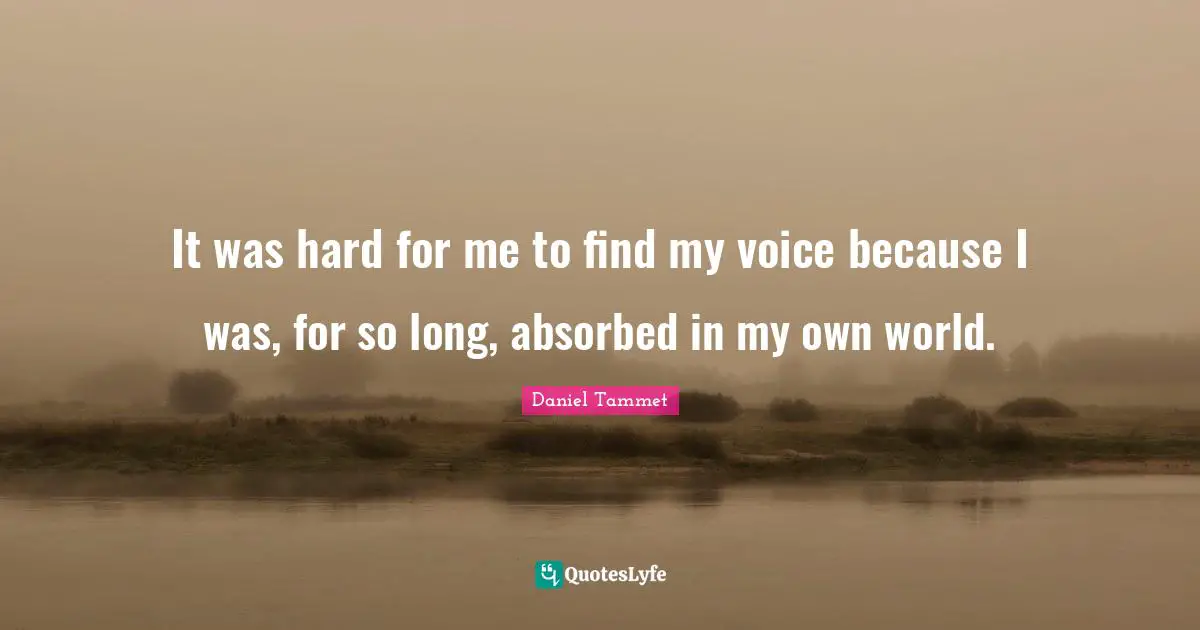 It was hard for me to find my voice because I was, for so long, absorbed in my own world.