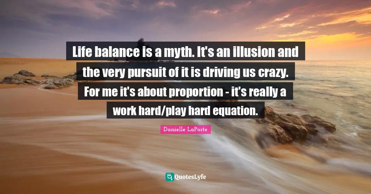 Danielle LaPorte Quotes: "Life balance is a myth. It's an illusion and the very pursuit of it is driving us crazy. For me it's about proportion - it's really a work hard/play hard equation."